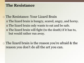 The ResistanceThe Resistance: Your Lizard BrainThe lizard brain is hungry, scared, angry, and horny.The lizard brain only wants to eat and be safe.The lizard brain will fight (to the death) if it has to, but would rather run away.The lizard brain is the reason you're afraid & the reason you don't do all the art you can.