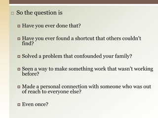 So the question isHave you ever done that?Have you ever found a shortcut that others couldn't find?Solved a problem that confounded your family?Seen a way to make something work that wasn't working before?Made a personal connection with someone who was out of reach to everyone else?Even once?