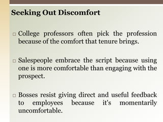 Seeking Out DiscomfortCollege professors often pick the profession because of the comfort that tenure brings.Salespeople embrace the script because using one is more comfortable than engaging with the prospect.Bosses resist giving direct and useful feedback to employees because it's momentarily uncomfortable.