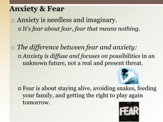 Anxiety & FearAnxiety is needless and imaginary.It's fear about fear, fear that means nothing.The difference between fear and anxiety:Anxiety is diffuse and focuses on possibilities in an unknown future, not a real and present threat.Fear is about staying alive, avoiding snakes, feeding your family, and getting the right to play again tomorrow.