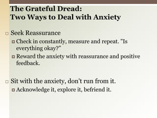 The Grateful Dread:Two Ways to Deal with Anxiety Seek ReassuranceCheck in constantly, measure and repeat. "Is everything okay?”Reward the anxiety with reassurance and positive feedback. Sit with the anxiety, don't run from it.Acknowledge it, explore it, befriend it. 