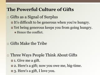 The Powerful Culture of GiftsGifts as a Signal of SurplusIt's difficult to be generous when you're hungry.Yet being generous keeps you from going hungry.Hence the conflict.Gifts Make the TribeThree Ways People Think About Gifts1. Give me a gift.2. Here's a gift; now you owe me, big-time.3. Here's a gift, I love you.