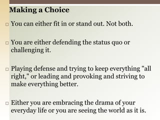 Making a ChoiceYou can either fit in or stand out. Not both.You are either defending the status quo or challenging it.Playing defense and trying to keep everything "all right," or leading and provoking and striving to make everything better.Either you are embracing the drama of your everyday life or you are seeing the world as it is.