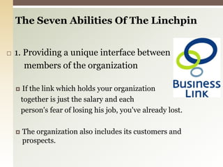 The Seven Abilities Of The Linchpin 1. Providing a unique interface betweenmembers of the organizationIf the link which holds your organization   together is just the salary and each   person's fear of losing his job, you've already lost. The organization also includes its customers and prospects.