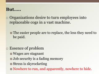 But…..Organizations desire to turn employees into replaceable cogs in a vast machine.The easier people are to replace, the less they need to be paid.Essence of problemWages are stagnantJob security is a fading memoryStress is skyrocketingNowhere to run, and apparently, nowhere to hide.