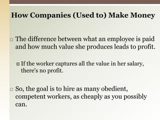 How Companies (Used to) Make Money The difference between what an employee is paid and how much value she produces leads to profit. If the worker captures all the value in her salary, there's no profit. So, the goal is to hire as many obedient, competent workers, as cheaply as you possibly can.