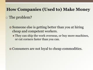 How Companies (Used to) Make Money The problem?Someone else is getting better than you at hiring cheap and competent workers.They can ship the work overseas, or buy more machines, or cut corners faster than you can.Consumers are not loyal to cheap commodities. 