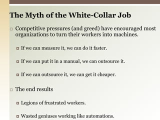 The Myth of the White-Collar Job Competitive pressures (and greed) have encouraged most organizations to turn their workers into machines.If we can measure it, we can do it faster.If we can put it in a manual, we can outsource it.If we can outsource it, we can get it cheaper.The end resultsLegions of frustrated workers.Wasted geniuses working like automations.