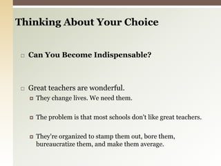 Thinking About Your Choice Can You Become Indispensable? Great teachers are wonderful. They change lives. We need them.The problem is that most schools don't like great teachers.They're organized to stamp them out, bore them, bureaucratize them, and make them average. 