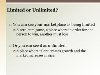 Limited or Unlimited? You can see your marketplace as being limitedA zero-sum game, a place where in order for one person to win, another must lose. Or you can see it as unlimited.A place where talent creates growth and the market increases in size. 
