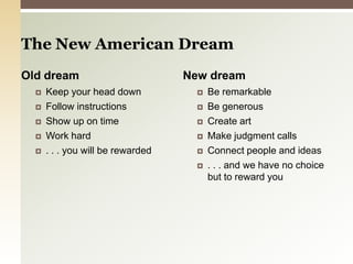 The New American DreamOld dreamKeep your head downFollow instructionsShow up on timeWork hard. . . you will be rewardedNew dreamBe remarkableBe generousCreate artMake judgment callsConnect people and ideas . . . and we have no choice but to reward you 