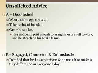 Unsolicited AdviceA – DissatisfiedWon't make eye contact.Takes a lot of breaks.Grumbles a lot. He's not being paid enough to bring his entire self to work, and he's teaching his boss a lesson.B - Engaged, Connected & EnthusiasticDecided that he has a platform & he uses it to make a tiny difference in everyone’s day. 