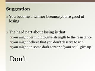 SuggestionYou become a winner because you're good at losing.The hard part about losing is thatyou might permit it to give strength to the resistance.you might believe that you don't deserve to win.you might, in some dark corner of your soul, give up.Don't