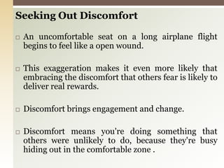 Seeking Out DiscomfortAn uncomfortable seat on a long airplane flight begins to feel like a open wound.This exaggeration makes it even more likely that embracing the discomfort that others fear is likely to deliver real rewards.Discomfort brings engagement and change.Discomfort means you're doing something that others were unlikely to do, because they're busy hiding out in the comfortable zone .