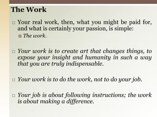 The Work Your real work, then, what you might be paid for, and what is certainly your passion, is simple:The work.Your work is to create art that changes things, to expose your insight and humanity in such a way that you are truly indispensable.Your work is to do the work, not to do your job.Your job is about following instructions; the work is about making a difference.