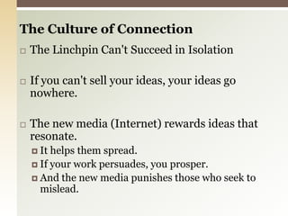 The Culture of Connection The Linchpin Can't Succeed in Isolation If you can't sell your ideas, your ideas go nowhere. The new media (Internet) rewards ideas that resonate.It helps them spread.If your work persuades, you prosper.And the new media punishes those who seek to mislead.