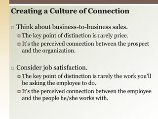 Creating a Culture of ConnectionThink about business-to-business sales.The key point of distinction is rarely price.It's the perceived connection between the prospect and the organization. Consider job satisfaction.The key point of distinction is rarely the work you'll be asking the employee to do.It's the perceived connection between the employee and the people he/she works with. 