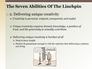 The Seven Abilities Of The Linchpin 2. Delivering unique creativityCreativity is personal, original, unexpected, and useful.Unique creativity requires domain knowledge, a position of trust, and the generosity to actually contribute.Delivering unique creativity is hardest of allNeed to have insightNeed to be passionate enough to risk the rejection that delivering a solution can bring.