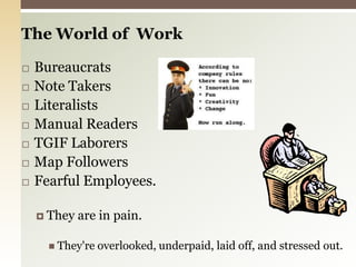 The World of  Work BureaucratsNote TakersLiteralistsManual ReadersTGIF LaborersMap FollowersFearful Employees.They are in pain.They're overlooked, underpaid, laid off, and stressed out.