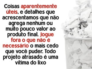 Coisas aparentemente
  úteis, e detalhes que
acrescentamos que não
   agrega nenhum ou
 muito pouco valor ao
  produto final. Jogue
    fora o que não é
necessário o mais cedo
 que você puder. Todo
projeto atrasado é uma
      vítima do lixo
 