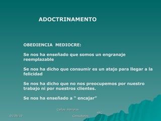 01/05/10 Carlos  Herreros  HFC Consultores ADOCTRINAMENTO OBEDIENCIA  MEDIOCRE: Se nos ha enseñado que somos un engranaje reemplazable Se nos ha dicho que consumir es un atajo para llegar a la felicidad Se nos ha dicho que no nos preocupemos por nuestro trabajo ni por nuestros clientes. Se nos ha enseñado a “ encajar” 