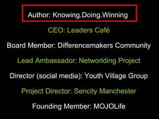 Author: Knowing.Doing.Winning  CEO: Leaders Café Board Member: Differencemakers Community  Lead Ambassador: Networlding Project  Director (social media): Youth Village Group  Project Director: Sencity Manchester Founding Member: MOJOLife 