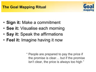 Sign it:  Make a commitment See it:  Visualise each morning Say it:  Speak the affirmations Feel it:  Imagine having it now “ People are prepared to pay the price if  the promise is clear… but if the promise  isn’t clear, the price is always too high ” The Goal Mapping Ritual 