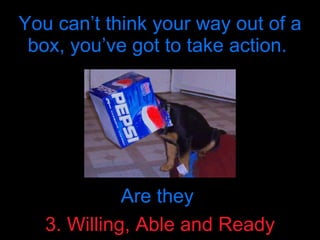 You can’t think your way out of a box, you’ve got to take action.  Are they  3. Willing, Able and Ready 