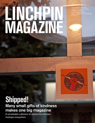 LINCHPIN
                                                   The magazine that brings
                                                   together the best of linchpin
                                                   meetups worldwide.
                                                   linchpinmagazine.com
                                                   Issue 1  Summer 2010  $15.00




magazINe



Shipped!
Many small gifts of kindness
makes one big magazine
A remarkable collection of stories from linchpin
meetups everywhere
 