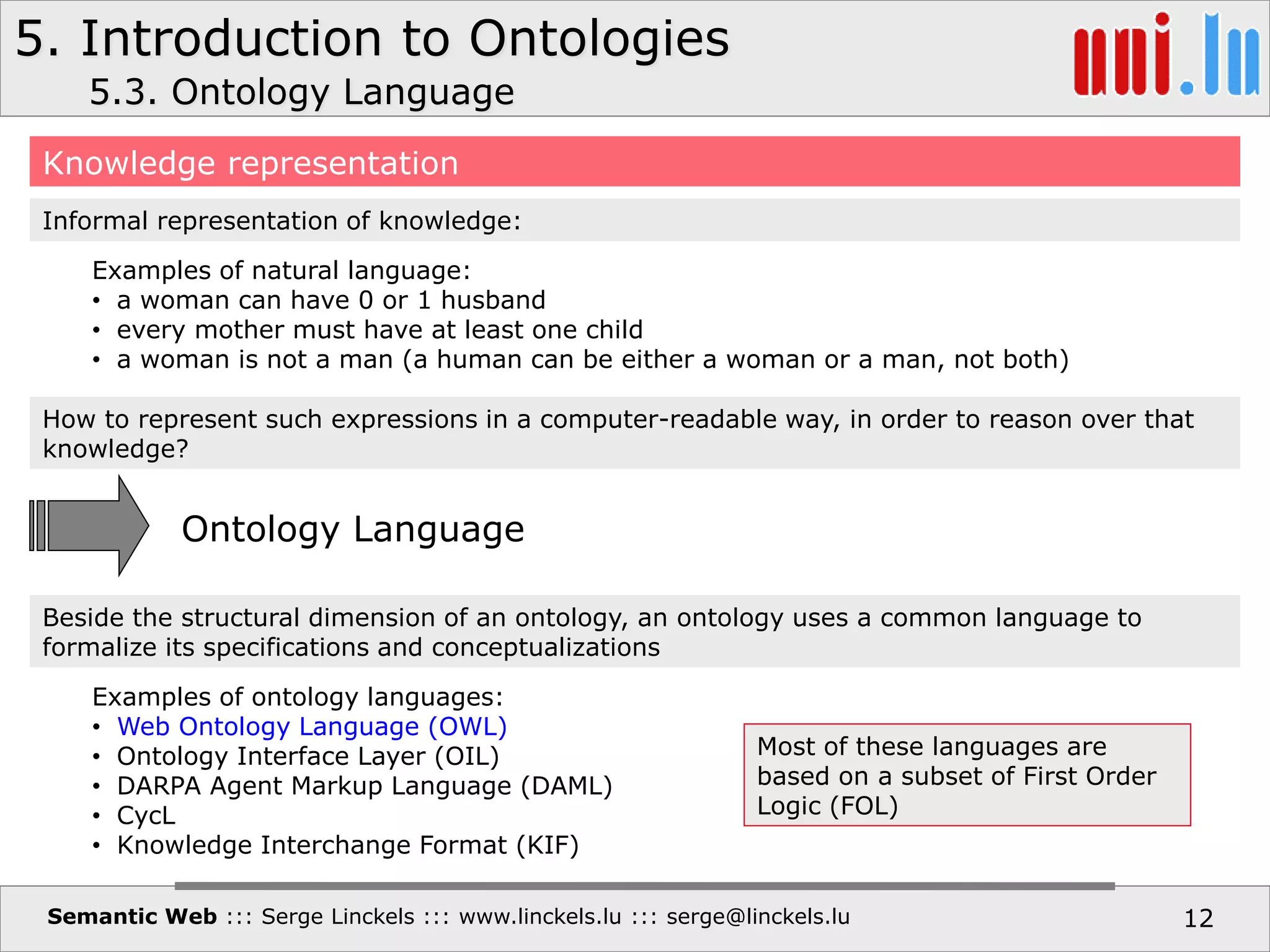 5. Introduction to Ontologies
Semantic Web ::: Serge Linckels ::: www.linckels.lu ::: serge@linckels.lu 12
5.3. Ontology Language
Knowledge representation
How to represent such expressions in a computer-readable way, in order to reason over that
knowledge?
Examples of natural language:
• a woman can have 0 or 1 husband
• every mother must have at least one child
• a woman is not a man (a human can be either a woman or a man, not both)
Informal representation of knowledge:
Beside the structural dimension of an ontology, an ontology uses a common language to
formalize its specifications and conceptualizations
Ontology Language
Examples of ontology languages:
• Web Ontology Language (OWL)
• Ontology Interface Layer (OIL)
• DARPA Agent Markup Language (DAML)
• CycL
• Knowledge Interchange Format (KIF)
Most of these languages are
based on a subset of First Order
Logic (FOL)
 