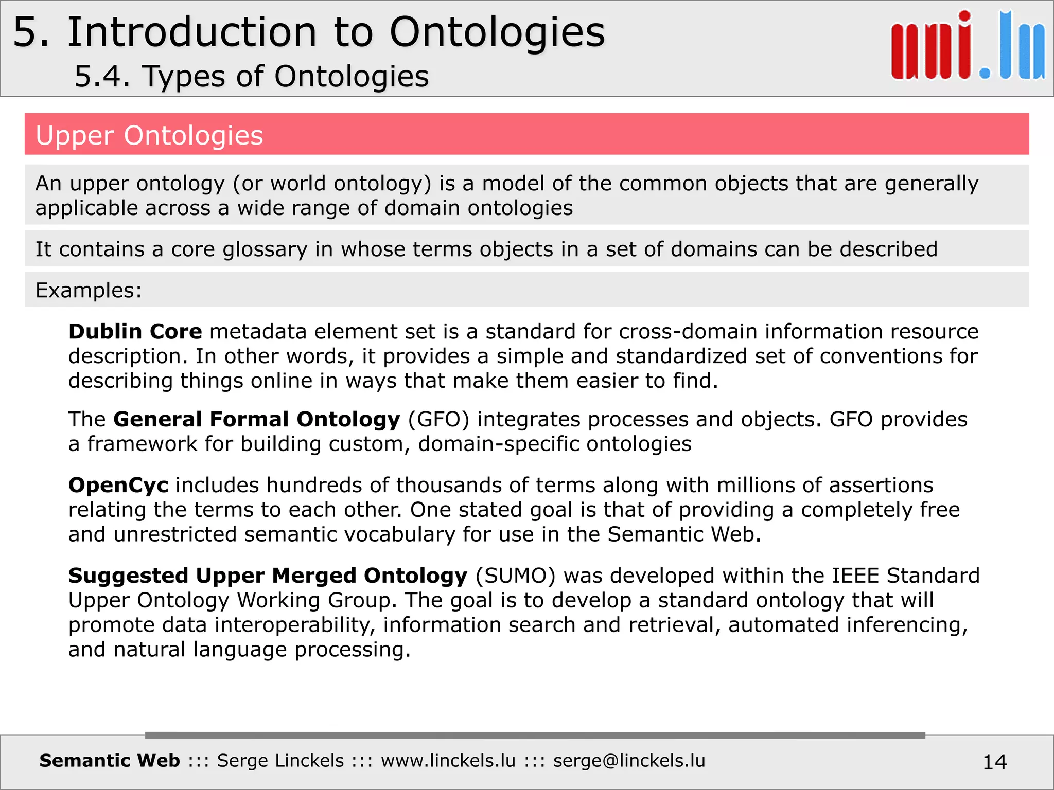 5. Introduction to Ontologies
Semantic Web ::: Serge Linckels ::: www.linckels.lu ::: serge@linckels.lu 14
5.4. Types of Ontologies
Upper Ontologies
An upper ontology (or world ontology) is a model of the common objects that are generally
applicable across a wide range of domain ontologies
It contains a core glossary in whose terms objects in a set of domains can be described
Dublin Core metadata element set is a standard for cross-domain information resource
description. In other words, it provides a simple and standardized set of conventions for
describing things online in ways that make them easier to find.
Examples:
The General Formal Ontology (GFO) integrates processes and objects. GFO provides
a framework for building custom, domain-specific ontologies
OpenCyc includes hundreds of thousands of terms along with millions of assertions
relating the terms to each other. One stated goal is that of providing a completely free
and unrestricted semantic vocabulary for use in the Semantic Web.
Suggested Upper Merged Ontology (SUMO) was developed within the IEEE Standard
Upper Ontology Working Group. The goal is to develop a standard ontology that will
promote data interoperability, information search and retrieval, automated inferencing,
and natural language processing.
 