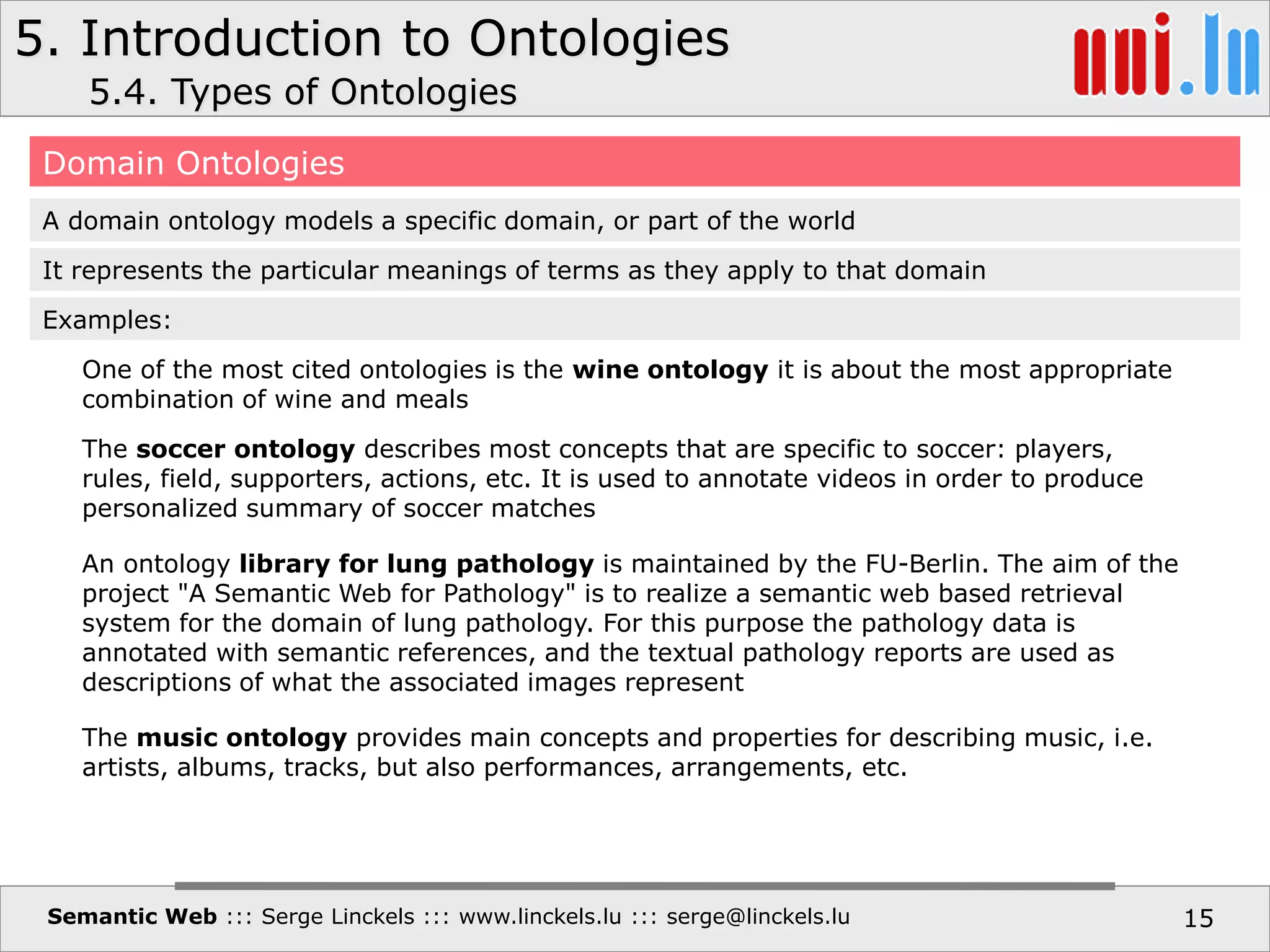 5. Introduction to Ontologies
Semantic Web ::: Serge Linckels ::: www.linckels.lu ::: serge@linckels.lu 15
5.4. Types of Ontologies
Domain Ontologies
A domain ontology models a specific domain, or part of the world
It represents the particular meanings of terms as they apply to that domain
One of the most cited ontologies is the wine ontology it is about the most appropriate
combination of wine and meals
Examples:
The soccer ontology describes most concepts that are specific to soccer: players,
rules, field, supporters, actions, etc. It is used to annotate videos in order to produce
personalized summary of soccer matches
An ontology library for lung pathology is maintained by the FU-Berlin. The aim of the
project "A Semantic Web for Pathology" is to realize a semantic web based retrieval
system for the domain of lung pathology. For this purpose the pathology data is
annotated with semantic references, and the textual pathology reports are used as
descriptions of what the associated images represent
The music ontology provides main concepts and properties for describing music, i.e.
artists, albums, tracks, but also performances, arrangements, etc.
 