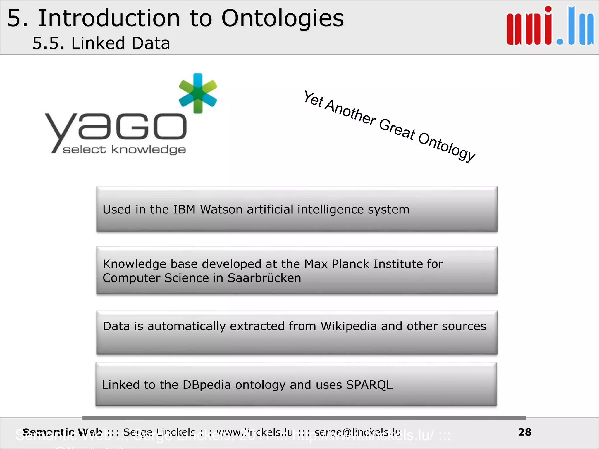 5. Introduction to Ontologies
Semantic Web ::: Serge Linckels ::: www.linckels.lu ::: serge@linckels.lu
5.5. Linked Data
Semantic Web ::: Serge Linckels, 2011 ::: http://www.linckels.lu/ ::: 28
Used in the IBM Watson artificial intelligence system
Knowledge base developed at the Max Planck Institute for
Computer Science in Saarbrücken
Data is automatically extracted from Wikipedia and other sources
Linked to the DBpedia ontology and uses SPARQL
 