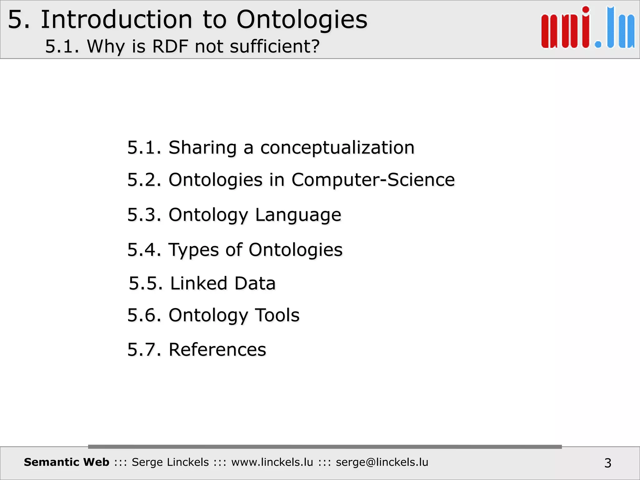 5. Introduction to Ontologies
Semantic Web ::: Serge Linckels ::: www.linckels.lu ::: serge@linckels.lu 3
5.1. Sharing a conceptualization
5.2. Ontologies in Computer-Science
5.3. Ontology Language
5.4. Types of Ontologies
5.6. Ontology Tools
5.7. References
5.1. Why is RDF not sufficient?
5.5. Linked Data
 