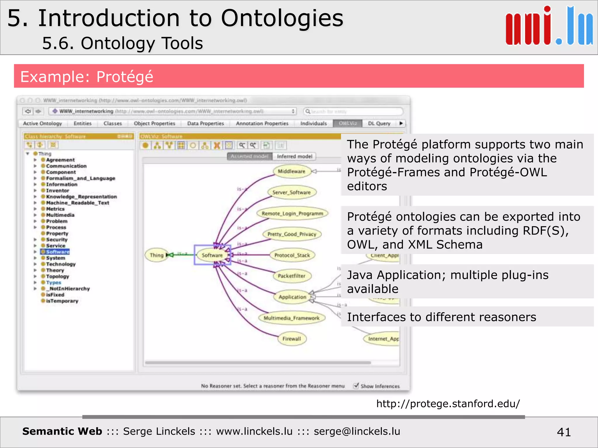 5. Introduction to Ontologies
Semantic Web ::: Serge Linckels ::: www.linckels.lu ::: serge@linckels.lu 41
Example: Protégé
5.6. Ontology Tools
http://protege.stanford.edu/
The Protégé platform supports two main
ways of modeling ontologies via the
Protégé-Frames and Protégé-OWL
editors
Protégé ontologies can be exported into
a variety of formats including RDF(S),
OWL, and XML Schema
Java Application; multiple plug-ins
available
Interfaces to different reasoners
 