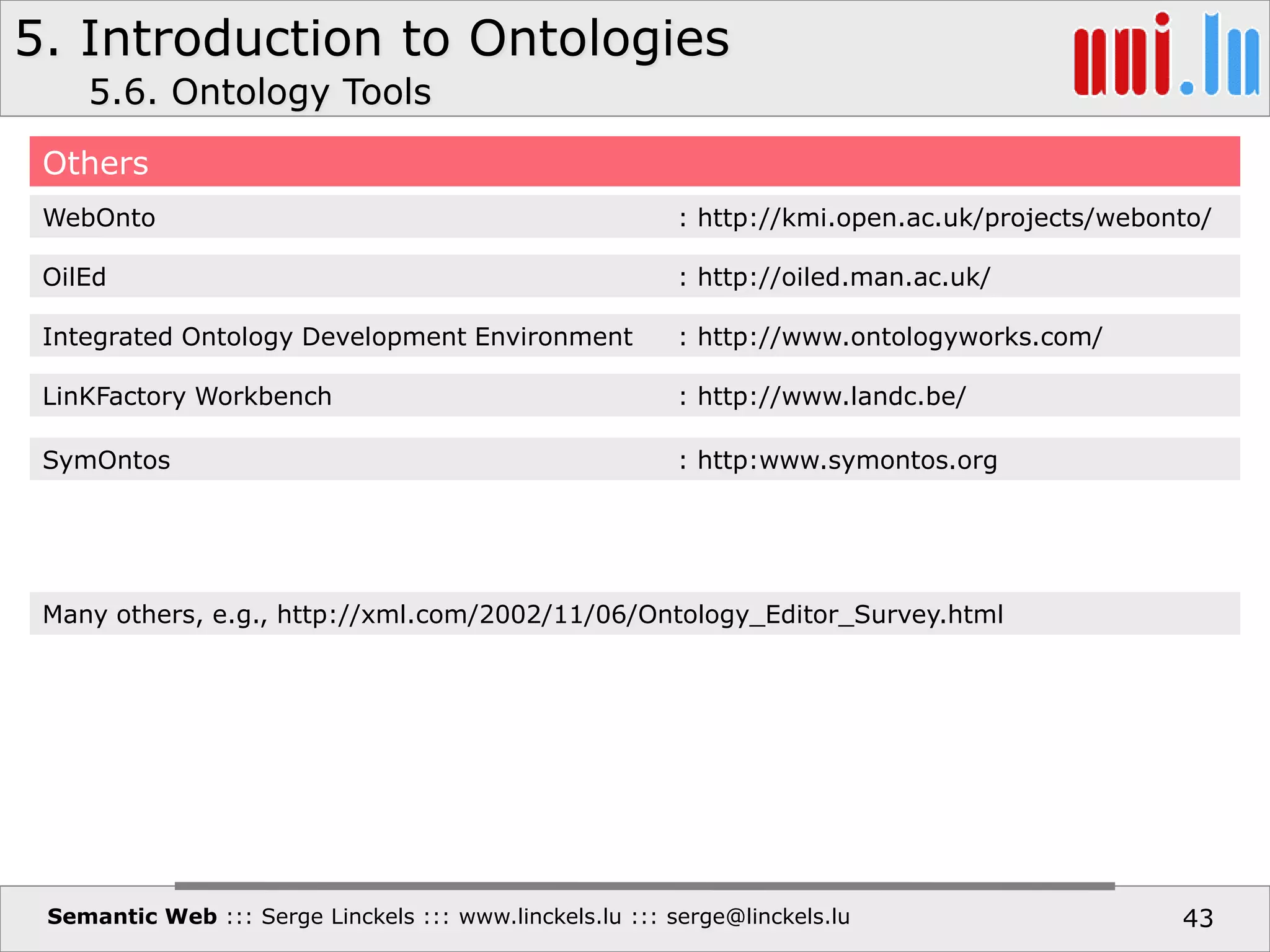 5. Introduction to Ontologies
Semantic Web ::: Serge Linckels ::: www.linckels.lu ::: serge@linckels.lu 43
Others
5.6. Ontology Tools
WebOnto : http://kmi.open.ac.uk/projects/webonto/
OilEd : http://oiled.man.ac.uk/
Integrated Ontology Development Environment : http://www.ontologyworks.com/
LinKFactory Workbench : http://www.landc.be/
SymOntos : http:www.symontos.org
Many others, e.g., http://xml.com/2002/11/06/Ontology_Editor_Survey.html
 