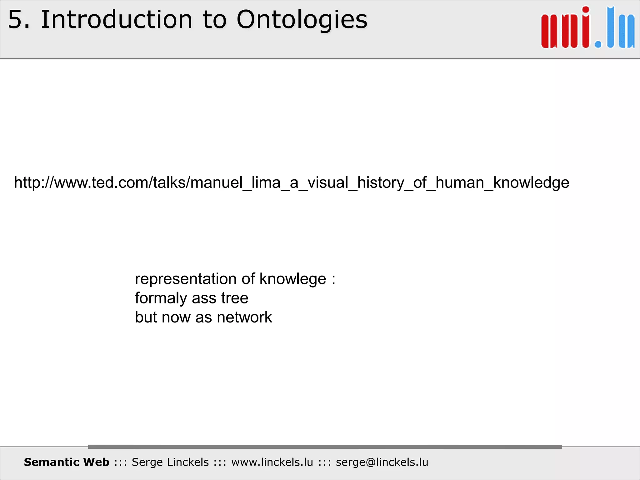5. Introduction to Ontologies
Semantic Web ::: Serge Linckels ::: www.linckels.lu ::: serge@linckels.lu
http://www.ted.com/talks/manuel_lima_a_visual_history_of_human_knowledge
representation of knowlege :
formaly ass tree
but now as network
 
