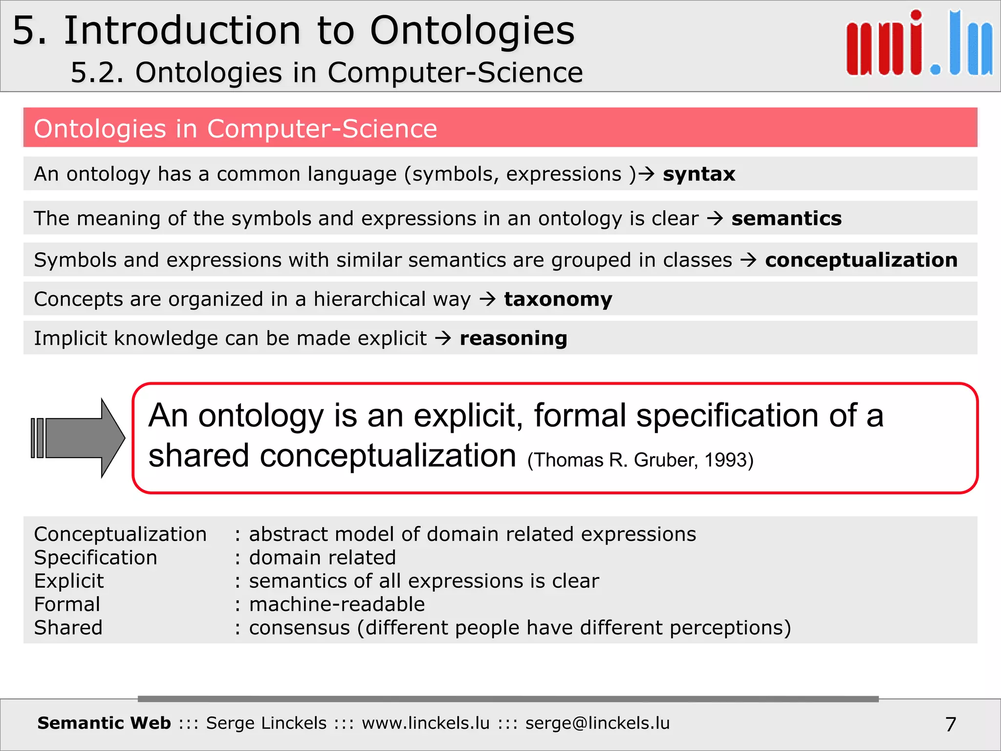 5. Introduction to Ontologies
Semantic Web ::: Serge Linckels ::: www.linckels.lu ::: serge@linckels.lu 7
5.2. Ontologies in Computer-Science
Ontologies in Computer-Science
An ontology has a common language (symbols, expressions ) syntax
The meaning of the symbols and expressions in an ontology is clear  semantics
Symbols and expressions with similar semantics are grouped in classes  conceptualization
Concepts are organized in a hierarchical way  taxonomy
Implicit knowledge can be made explicit  reasoning
An ontology is an explicit, formal specification of a
shared conceptualization (Thomas R. Gruber, 1993)
Conceptualization : abstract model of domain related expressions
Specification : domain related
Explicit : semantics of all expressions is clear
Formal : machine-readable
Shared : consensus (different people have different perceptions)
 