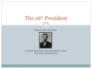 ABRAHAM LINCOLN: A LOOK BEHIND THE DECISIONS AND ACCOMPLISHMENTS The 16 th  President 
