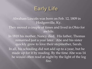 Early LifeAbraham Lincoln was born on Feb. 12, 1809 in Hodgenville, Ky. They moved a couple of times and lived in Ohio for awhile.In 1818 his mother, Nancy died.  His father, Thomas remarried just a year later.  Abe and his sister quickly grew to love their stepmother, Sarah.In all, his schooling did not add up to a year, but he made up for it by reading. By the time Abe was 14 he would often read at night by the light of the log fire. 