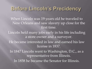 Before Lincoln’s PrecidencyWhen Lincoln was 19 years old he traveled to New Orleans and saw slavery up close for the first time.Lincoln held many jobs early in his life including a store owner and a surveyor.He became interested in law and earned his law license in 1837.In 1847 Lincoln went to Washington, D.C., as a representative from Illinois.In 1858 he became the Senator for Illinois.
