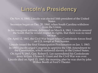 Lincoln’s PresidencyOn Nov. 6, 1860, Lincoln was elected 16th president of the United States.Secession began on Dec. 20, 1860, when South Carolina withdrew from the Union.In his inaugural address, delivered on March 4, 1861, Lincoln assured the South that he would respect its rights, that there was no need for war. On April 12, 1861, the Civil War began when Confederate forces fired on U.S. troops at Fort Sumter.Lincoln issued the final Emancipation Proclamation on Jan. 1, 1863.In 1865 Lincoln urged Congress to approve the 13th Amendment to the Constitution, which outlawed slavery in the United States. On April 9, 1865, Gen. Robert E. Lee surrendered his Confederate army to Gen. Ulysses S. Grant and the Civil War was over.Lincoln died on April 15, 1865, the morning after he was shot by john Wilkes Booth at Ford’s Theater.