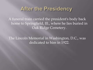 After the PresidencyA funeral train carried the president's body back home to Springfield, Ill., where he lies buried in Oak Ridge Cemetery.The Lincoln Memorial in Washington, D.C., was dedicated to him in 1922. 