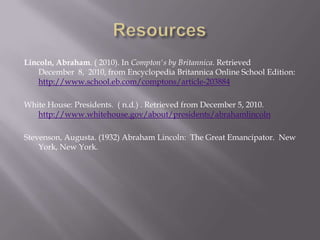 ResourcesLincoln, Abraham. ( 2010). In Compton's by Britannica. Retrieved December  8,  2010, from Encyclopedia Britannica Online School Edition: http://www.school.eb.com/comptons/article-203884White House: Presidents.  ( n.d.) . Retrieved from December 5, 2010. http://www.whitehouse.gov/about/presidents/abrahamlincolnStevenson, Augusta. (1932) Abraham Lincoln:  The Great Emancipator.  New York, New York.