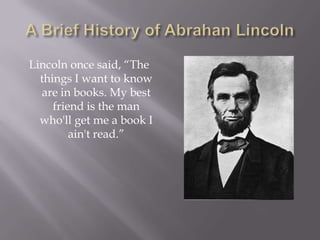 A Brief History of Abrahan Lincoln Lincoln once said, “The things I want to know are in books. My best friend is the man who'll get me a book I ain't read.”  