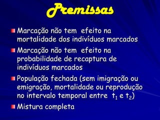 Premissas
Marcação não tem efeito na
mortalidade dos indivíduos marcados
Marcação não tem efeito na
probabilidade de recaptura de
indivíduos marcados
População fechada (sem imigração ou
emigração, mortalidade ou reprodução
no intervalo temporal entre t1 e t2)
Mistura completa
 