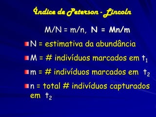 Índice de Peterson - Lincoln

   M/N = m/n, N = Mn/m
N = estimativa da abundância
M = # indivíduos marcados em t1
m = # indivíduos marcados em t2
n = total # indivíduos capturados
em t2
 