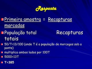 Resposta
Primeira amostra = Recapturas
marcadas
População total                   Recapturas
totais
50/T=13/100 (onde T é a população de morcegos sob a
ponte)
multiplica ambos lados por 100T
5000=13T
T=385
 