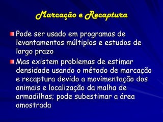 Marcação e Recaptura
Pode ser usado em programas de
levantamentos múltiplos e estudos de
largo prazo
Mas existem problemas de estimar
densidade usando o método de marcação
e recaptura devido a movimentação dos
animais e localização da malha de
armadilhas; pode subestimar a área
amostrada
 