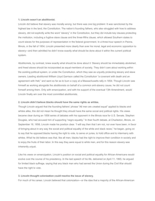 1. Lincoln wasn’t an abolitionist.
Lincoln did believe that slavery was morally wrong, but there was one big problem: It was sanctioned by the
highest law in the land, the Constitution. The nation’s founding fathers, who also struggled with how to address
slavery, did not explicitly write the word “slavery” in the Constitution, but they did include key clauses protecting
the institution, including a fugitive slave clause and the three-fifths clause, which allowed Southern states to
count slaves for the purposes of representation in the federal government. In a three-hour speech in Peoria,
Illinois, in the fall of 1854, Lincoln presented more clearly than ever his moral, legal and economic opposition to
slavery—and then admitted he didn’t know exactly what should be done about it within the current political
system.
Abolitionists, by contrast, knew exactly what should be done about it: Slavery should be immediately abolished,
and freed slaves should be incorporated as equal members of society. They didn’t care about working within
the existing political system, or under the Constitution, which they saw as unjustly protecting slavery and slave
owners. Leading abolitionist William Lloyd Garrison called the Constitution “a covenant with death and an
agreement with Hell,” and went so far as to burn a copy at a Massachusetts rally in 1854. Though Lincoln saw
himself as working alongside the abolitionists on behalf of a common anti-slavery cause, he did not count
himself among them. Only with emancipation, and with his support of the eventual 13th Amendment, would
Lincoln finally win over the most committed abolitionists.
2. Lincoln didn’t believe blacks should have the same rights as whites.
Though Lincoln argued that the founding fathers’ phrase “All men are created equal” applied to blacks and
whites alike, this did not mean he thought they should have the same social and political rights. His views
became clear during an 1858 series of debates with his opponent in the Illinois race for U.S. Senate, Stephen
Douglas, who had accused him of supporting “negro equality.” In their fourth debate, at Charleston, Illinois, on
September 18, 1858, Lincoln made his position clear. “I will say then that I am not, nor ever have been, in favor
of bringing about in any way the social and political equality of the white and black races,” he began, going on
to say that he opposed blacks having the right to vote, to serve on juries, to hold office and to intermarry with
whites. What he did believe was that, like all men, blacks had the right to improve their condition in society and
to enjoy the fruits of their labor. In this way they were equal to white men, and for this reason slavery was
inherently unjust.
Like his views on emancipation, Lincoln’s position on social and political equality for African-Americans would
evolve over the course of his presidency. In the last speech of his life, delivered on April 11, 1865, he argued
for limited black suffrage, saying that any black man who had served the Union during the Civil War should
have the right to vote.
3. Lincoln thought colonization could resolve the issue of slavery.
For much of his career, Lincoln believed that colonization—or the idea that a majority of the African-American

 